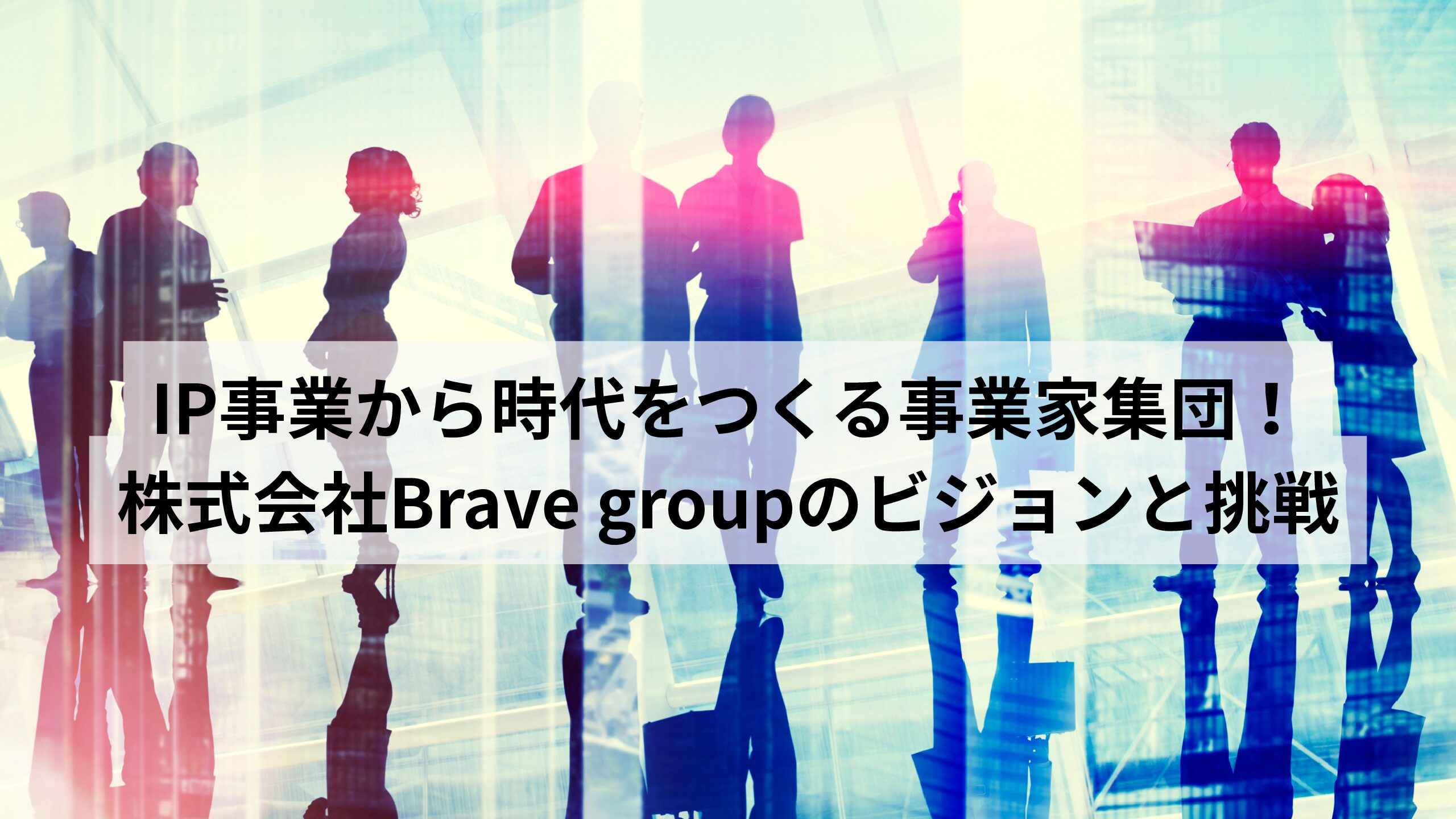 IP事業から時代をつくる事業家集団！株式会社Brave groupのビジョンと挑戦